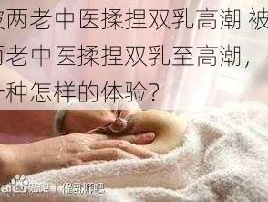 被两老中医揉捏双乳高潮 被两老中医揉捏双乳至高潮，是一种怎样的体验？