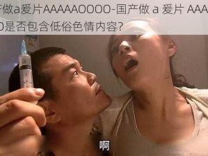 国产做a爰片AAAAAOOOO-国产做 a 爰片 AAAAAOOOO是否包含低俗色情内容？