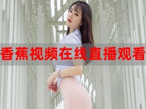 2019香蕉在线观看直播视频,2019 香蕉在线观看直播视频：激情释放的视觉盛宴