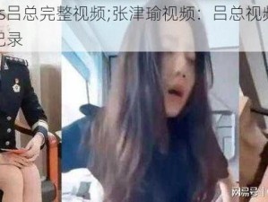 张津瑜vs吕总完整视频;张津瑜视频：吕总视频泄露事件完整记录