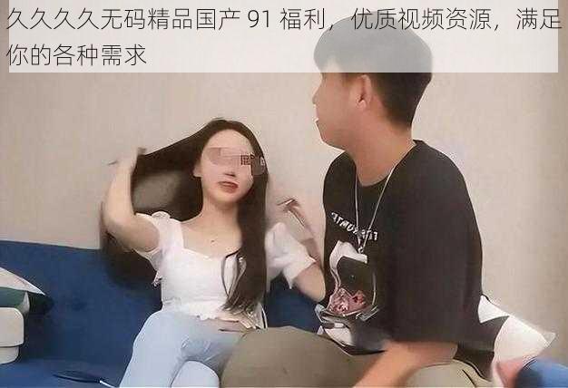 久久久久无码精品国产 91 福利，优质视频资源，满足你的各种需求