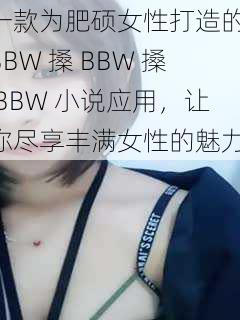 一款为肥硕女性打造的 BBW 搡 BBW 搡 BBW 小说应用，让你尽享丰满女性的魅力