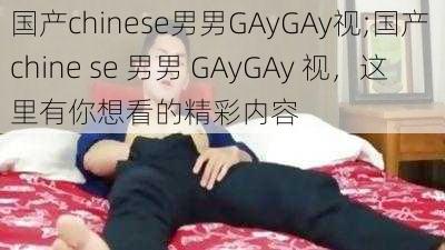 国产chinese男男GAyGAy视;国产 chine se 男男 GAyGAy 视，这里有你想看的精彩内容