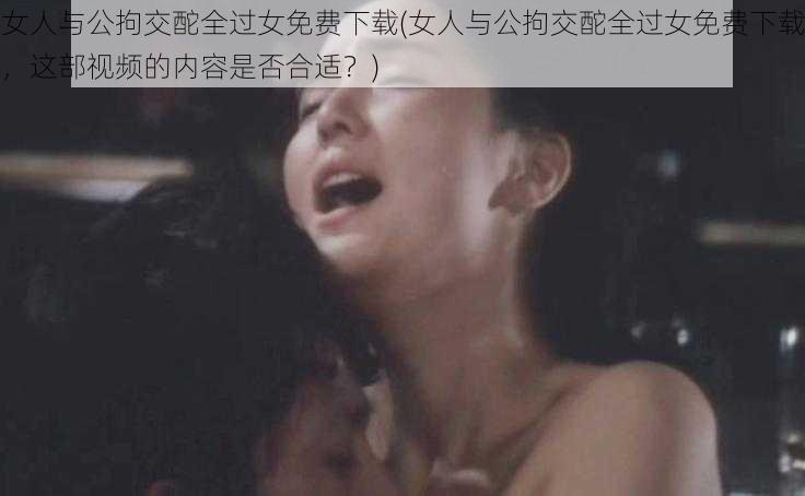 女人与公拘交酡全过女免费下载(女人与公拘交酡全过女免费下载，这部视频的内容是否合适？)