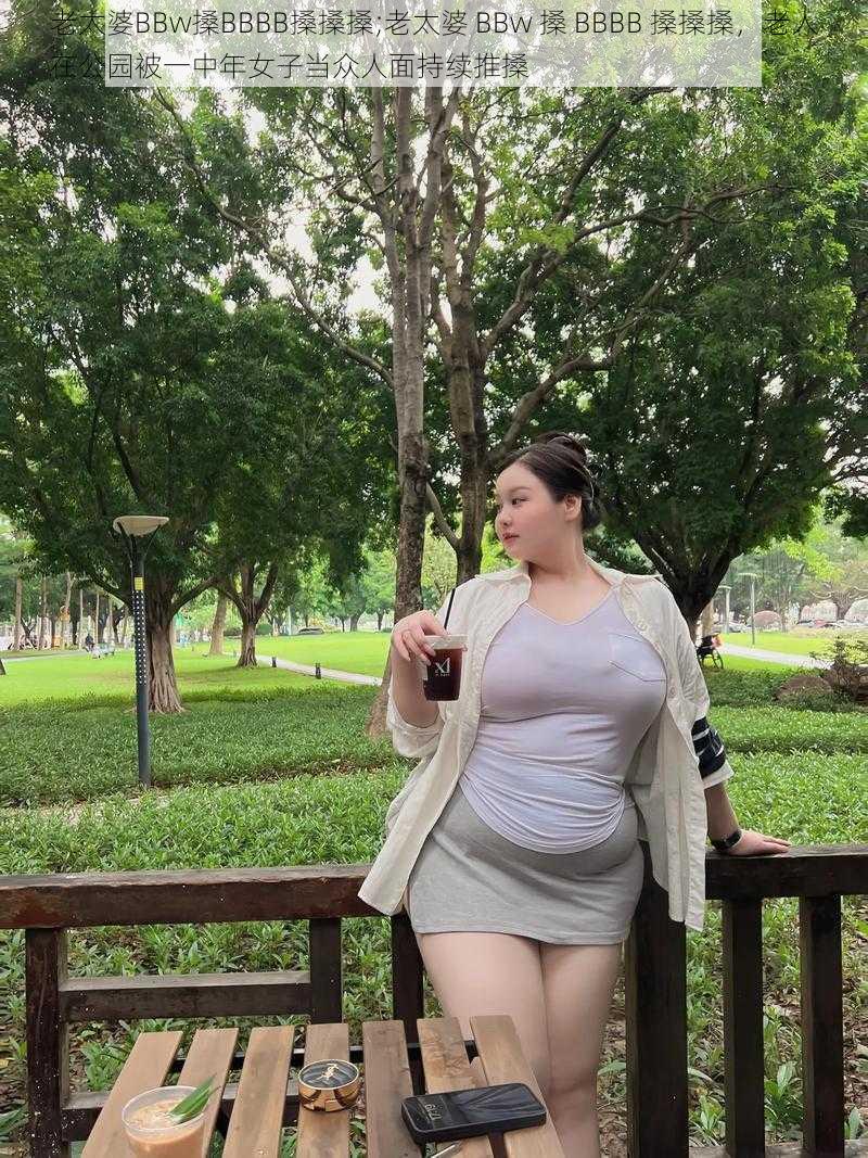 老太婆BBw搡BBBB搡搡搡;老太婆 BBw 搡 BBBB 搡搡搡，老人在公园被一中年女子当众人面持续推搡