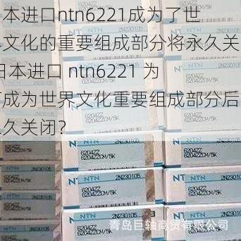 日本进口ntn6221成为了世界文化的重要组成部分将永久关闭;日本进口 ntn6221 为何成为世界文化重要组成部分后将永久关闭？