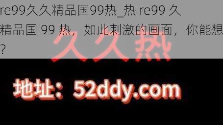 热re99久久精品国99热_热 re99 久久精品国 99 热，如此刺激的画面，你能想象吗？