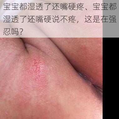 宝宝都湿透了还嘴硬疼、宝宝都湿透了还嘴硬说不疼，这是在强忍吗？