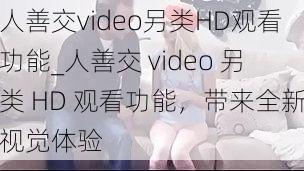 人善交video另类HD观看功能_人善交 video 另类 HD 观看功能，带来全新视觉体验