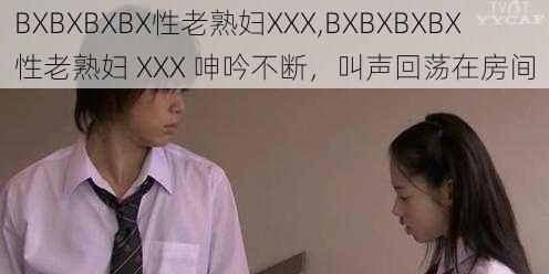 BXBXBXBX性老熟妇XXX,BXBXBXBX 性老熟妇 XXX 呻吟不断，叫声回荡在房间