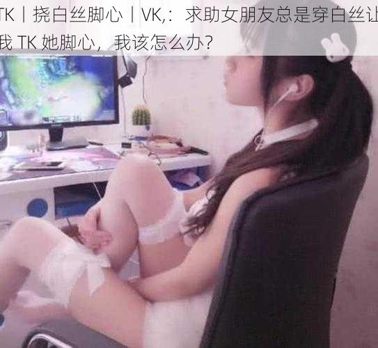 TK丨挠白丝脚心丨VK,：求助女朋友总是穿白丝让我 TK 她脚心，我该怎么办？