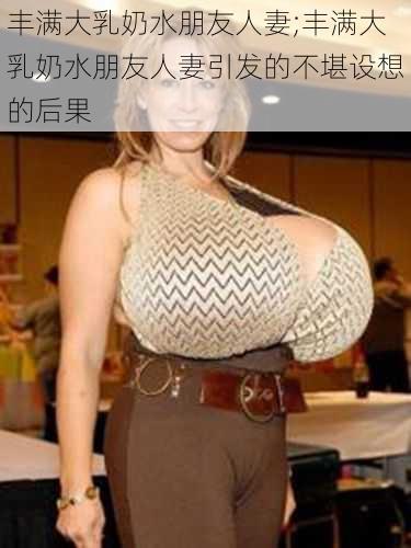 丰满大乳奶水朋友人妻;丰满大乳奶水朋友人妻引发的不堪设想的后果