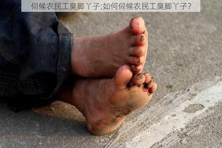 伺候农民工臭脚丫子;如何伺候农民工臭脚丫子？