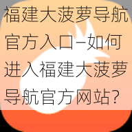 福建大菠萝导航官方入口—如何进入福建大菠萝导航官方网站？