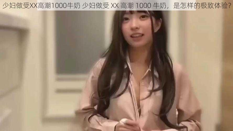 少妇做受XX高潮1000牛奶 少妇做受 XX 高潮 1000 牛奶，是怎样的极致体验？