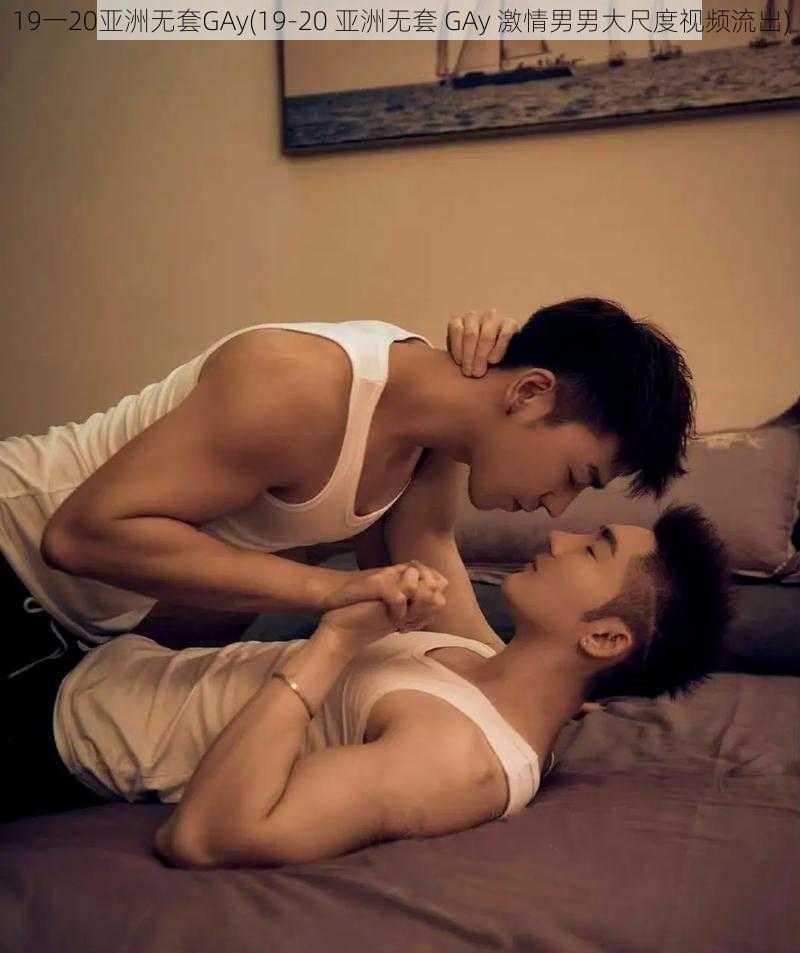 19一20亚洲无套GAy(19-20 亚洲无套 GAy 激情男男大尺度视频流出)