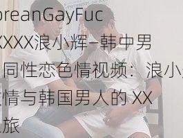 koreanGayFuckXXXX浪小辉—韩中男男同性恋色情视频：浪小辉激情与韩国男人的 XX 之旅