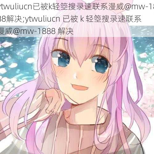 ytwuliucn已被k轻箜搜录速联系漫威@mw-1888解决;ytwuliucn 已被 k 轻箜搜录速联系漫威@mw-1888 解决