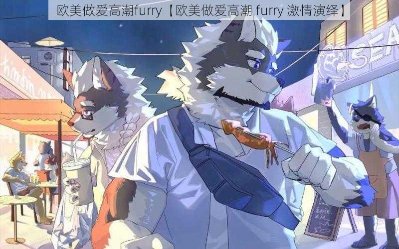 欧美做爱高潮furry【欧美做爱高潮 furry 激情演绎】