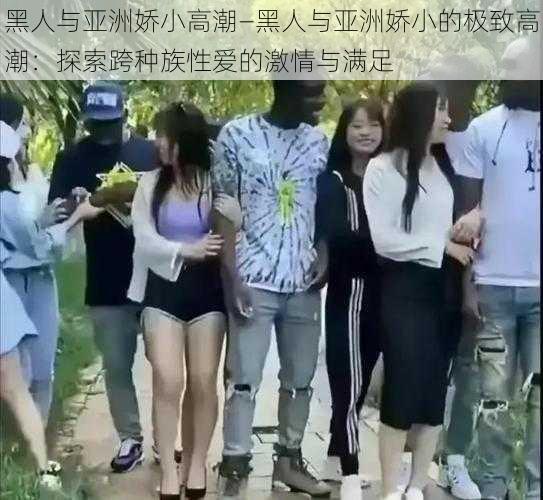 黑人与亚洲娇小高潮—黑人与亚洲娇小的极致高潮：探索跨种族性爱的激情与满足