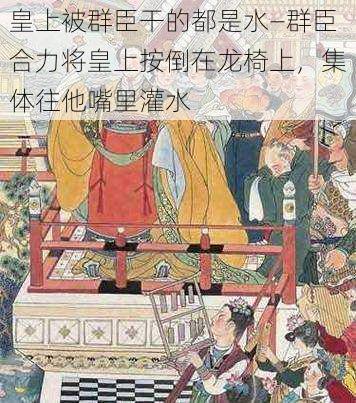 皇上被群臣干的都是水—群臣合力将皇上按倒在龙椅上，集体往他嘴里灌水