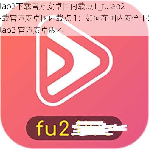 fulao2下载官方安卓国内载点1_fulao2 下载官方安卓国内载点 1：如何在国内安全下载 fulao2 官方安卓版本