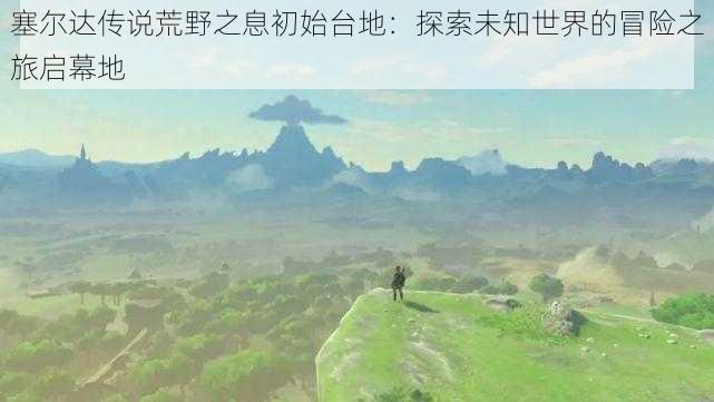 塞尔达传说荒野之息初始台地：探索未知世界的冒险之旅启幕地